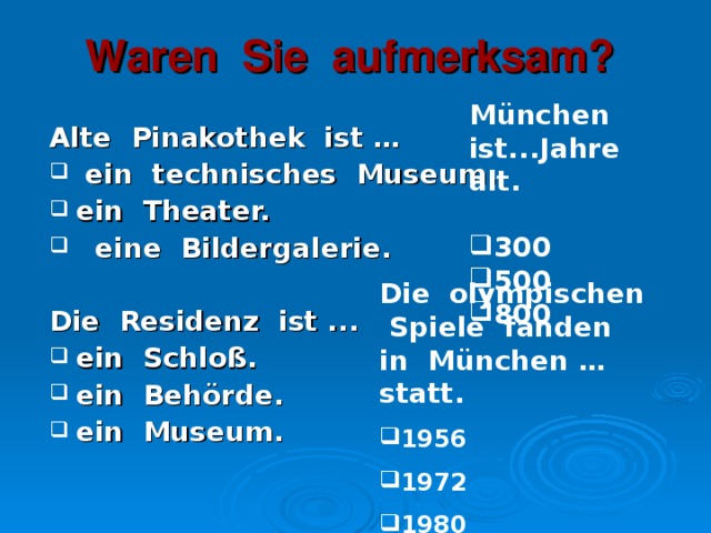 Waren Sie aufmerksam? München ist...Jahre alt. 300 500 800 Alte Pinakothek ist …  ein technisches Museum. ein Theater.  eine Bildergalerie.  Die Residenz ist ... ein Schloß. ein Behörde. ein Museum.  Die olympischen Spiele fanden in München …statt.