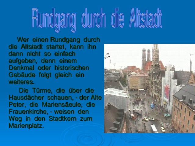 Wer einen Rundgang durch die Altstadt startet, kann ihn dann nicht so einfach aufgeben, denn einem Denkmal oder historischen Geb ä ude folgt gleich ein weiteres.  Die T ü rme, die ü ber die Hausd ä cher schauen, - der Alte Peter, die Mariens ä eule, die Frauenkirche, - weisen den Weg in den Stadtkern zum Marienplatz.