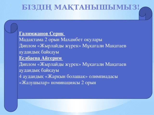 Біздің мақтанышымыз!   Галимжанов Серик Мадақтама 2 орын Махамбет оқулары Диплом «Жырлайды жүрек» Мұқағали Мақатаев аудандық байқауы Еслбаева Айгерим Диплом «Жырлайды жүрек» Мұқағали Мақатаев аудандық байқауы 4 аудандық «Жарқын болашақ» олимпиадасы «Жазушылар» номинациясы 2 орын