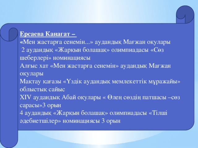 Ерсаева Канагат – « Мен жастарға сенемін...» аудандық Мағжан оқулары  2 аудандық «Жарқын болашақ» олимпиадасы «Сөз шеберлері» номинациясы Алғыс хат «Мен жастарға сенемін» аудандық Мағжан оқулары Мақтау қағазы «Үздік аудандық мемлекеттік мұражайы» облыстық сайыс XIV аудандық Абай оқулары « Өлең сөздің патшасы –сөз сарасы»3 орын 4 аудандық «Жарқын болашақ» олимпиадасы «Тілші әдебиетшілер» номинациясы 3 орын