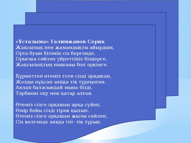 «Ұстазыма» Галимжанов Серик Жақсылық пен жамандықты айырдым, Орта буын білімін сіз бергенде. Орысша сөйлеп үйреттіңіз біздерге, Жақсылықтың нышаны боп әркімге.   Құрметтеп өтеміз тәти сізді әрқашан, Жолды нұқсап аяққа тік тұрғызған. Аялап баласындай мына бізді, Тәрбиені оқу мен қатар алған.   Өтеміз сізге әрқашан арқа сүйеп, Өмір бойы сізді тірек қылып. Өтеміз сізге әрқашан жылы сөйлеп, Сіз келгенде аяққа тіп- тік тұрып.