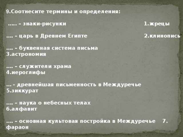 9 .Соотнесите термины и определения:  … .. – знаки-рисунки 1.жрецы  … . – царь в Древнем Египте 2.клинопись  … . – буквенная система письма 3.астрономия  … . – служители храма 4.иероглифы  … - древнейшая письменность в Междуречье 5.зиккурат  … . – наука о небесных телах 6.алфавит  … . – основная культовая постройка в Междуречье 7. фараон