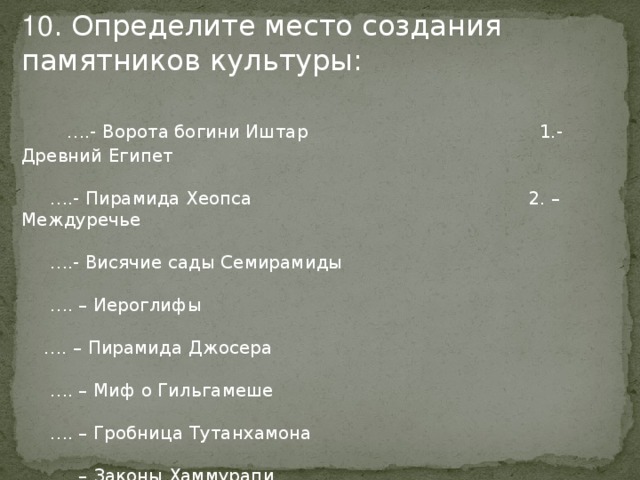 10 . Определите место создания памятников культуры:  … .- Ворота богини Иштар 1.- Древний Египет … .- Пирамида Хеопса 2. – Междуречье … .- Висячие сады Семирамиды … . – Иероглифы … . – Пирамида Джосера … . – Миф о Гильгамеше … . – Гробница Тутанхамона … . – Законы Хаммурапи … . – Зиккурат