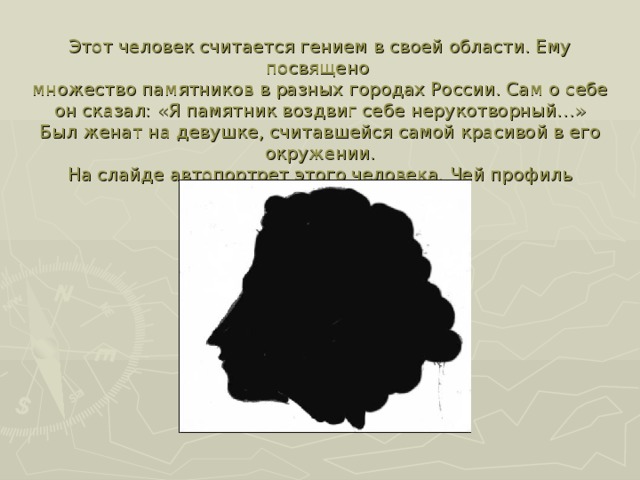 Этот человек считается гением в своей области. Ему посвящено  множество памятников в разных городах России. Сам о себе он сказал: «Я памятник воздвиг себе нерукотворный…»  Был женат на девушке, считавшейся самой красивой в его окружении.  На слайде автопортрет этого человека. Чей профиль изображен ? рисунке?