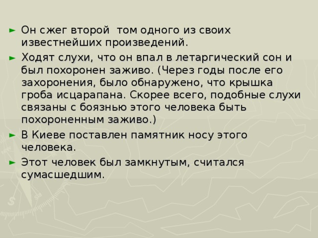 Он сжег второй том одного из своих известнейших произведений. Ходят слухи, что он впал в летаргический сон и был похоронен заживо. (Через годы после его захоронения, было обнаружено, что крышка гроба исцарапана. Скорее всего, подобные слухи связаны с боязнью этого человека быть похороненным заживо.) В Киеве поставлен памятник носу этого человека. Этот человек был замкнутым, считался сумасшедшим.