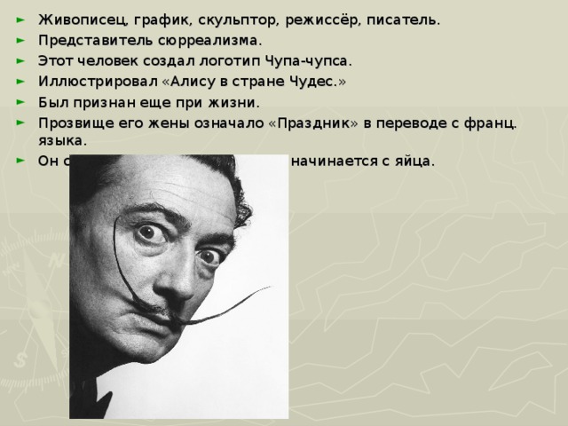 Живописец, график, скульптор, режиссёр, писатель. Представитель сюрреализма. Этот человек создал логотип Чупа-чупса. Иллюстрировал «Алису в стране Чудес.» Был признан еще при жизни. Прозвище его жены означало «Праздник» в переводе с франц. языка. Он считал, что все живое в мире начинается с яйца.