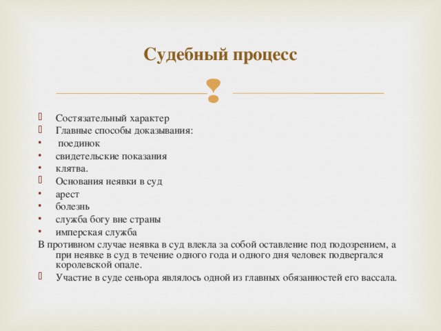 Судебный процесс Состязательный характер Главные способы доказывания:  поединок свидетельские показания клятва. Основания неявки в суд арест болезнь служба богу вне страны имперская служба В противном случае неявка в суд влекла за собой оставление под подозрением, а при неявке в суд в течение одного года и одного дня человек подвергался королевской опале.