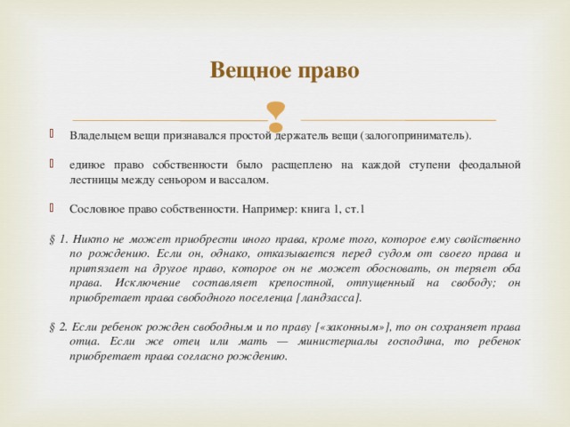 Вещное право Владельцем вещи признавался простой держатель вещи (залогоприниматель).  единое право собственности было расщеплено на каждой ступени феодальной лестницы между сеньором и вассалом.  Сословное право собственности. Например: книга 1, ст.1  § 1. Никто не может приобрести иного права, кроме того, которое ему свойственно по рождению. Если он, однако, отказывается перед судом от своего права и притязает на другое право, которое он не может обосновать, он теряет оба права. Исключение составляет крепостной, отпущенный на свободу; он приобретает права свободного поселенца [ландзасса].  § 2. Если ребенок рожден свободным и по праву [«законным»], то он сохраняет права отца. Если же отец или мать — министериалы господина, то ребенок приобретает права согласно рождению.