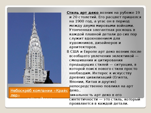 Стиль арт деко возник на рубеже 19 и 20 столетий. Его расцвет пришелся на 1900 год, а угас он в период между двумя мировыми войнами. Утонченная элегантная роскошь в каждой плавной детали до сих пор служит вдохновением для художников, дизайнеров и архитекторов. В США и Европе арт деко возник после всеобщего увлечения эклектикой — смешивания и цитирования предыдущих стилей — ситуация, в которой поиск нового стиля просто необходим. Интерес к искусству древних цивилизаций (Египта, Японии, Китая и других) непосредственно повлиял на арт деко.. Уникальность арт деко в его синтетичности — это стиль, который проявляется в каждой детали. Небоскрёб компании «Крайслер»   в Нью-Йорке