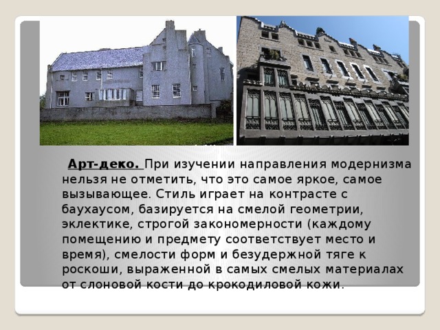 Арт-деко. При изучении направления модернизма нельзя не отметить, что это самое яркое, самое вызывающее. Стиль играет на контрасте с баухаусом, базируется на смелой геометрии, эклектике, строгой закономерности (каждому помещению и предмету соответствует место и время), смелости форм и безудержной тяге к роскоши, выраженной в самых смелых материалах от слоновой кости до крокодиловой кожи.