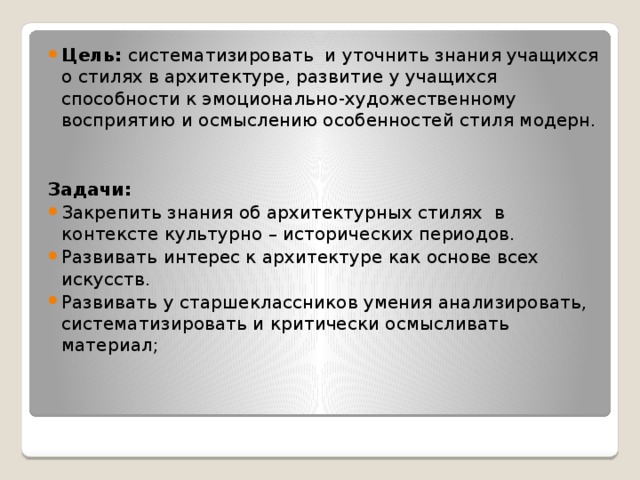 Цель: систематизировать  и уточнить знания учащихся о стилях в архитектуре, развитие у учащихся способности к эмоционально-художественному восприятию и осмыслению особенностей стиля модерн. Задачи: Закрепить знания об архитектурных стилях  в контексте культурно – исторических периодов. Развивать интерес к архитектуре как основе всех искусств. Развивать у старшеклассников умения анализировать, систематизировать и критически осмысливать материал;