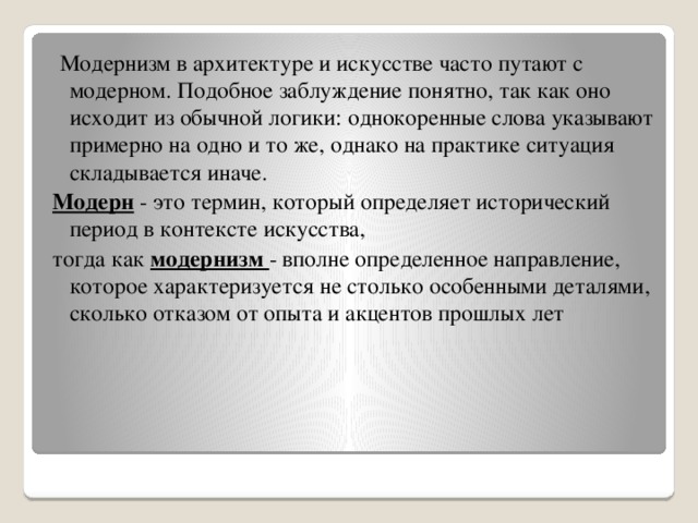 Модернизм в архитектуре и искусстве часто путают с модерном. Подобное заблуждение понятно, так как оно исходит из обычной логики: однокоренные слова указывают примерно на одно и то же, однако на практике ситуация складывается иначе. Модерн - это термин, который определяет исторический период в контексте искусства, тогда как модернизм - вполне определенное направление, которое характеризуется не столько особенными деталями, сколько отказом от опыта и акцентов прошлых лет