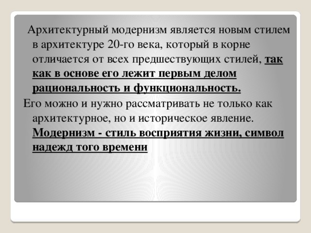 Архитектурный модернизм является новым стилем в архитектуре 20-го века, который в корне отличается от всех предшествующих стилей, так как в основе его лежит первым делом рациональность и функциональность. Его можно и нужно рассматривать не только как архитектурное, но и историческое явление. Модернизм - стиль восприятия жизни, символ надежд того времени