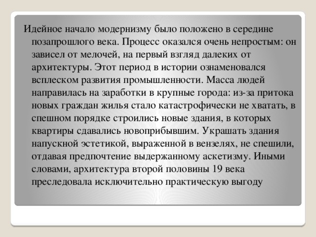 Идейное начало модернизму было положено в середине позапрошлого века. Процесс оказался очень непростым: он зависел от мелочей, на первый взгляд далеких от архитектуры. Этот период в истории ознаменовался всплеском развития промышленности. Масса людей направилась на заработки в крупные города: из-за притока новых граждан жилья стало катастрофически не хватать, в спешном порядке строились новые здания, в которых квартиры сдавались новоприбывшим. Украшать здания напускной эстетикой, выраженной в вензелях, не спешили, отдавая предпочтение выдержанному аскетизму. Иными словами, архитектура второй половины 19 века преследовала исключительно практическую выгоду