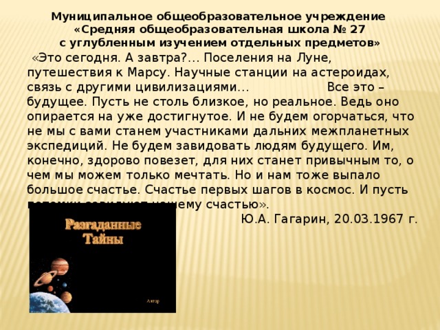 Муниципальное общеобразовательное учреждение  «Средняя общеобразовательная школа № 27 с углубленным изучением отдельных предметов»  «Это сегодня. А завтра?… Поселения на Луне, путешествия к Марсу. Научные станции на астероидах, связь с другими цивилизациями… Все это – будущее. Пусть не столь близкое, но реальное. Ведь оно опирается на уже достигнутое. И не будем огорчаться, что не мы с вами станем участниками дальних межпланетных экспедиций. Не будем завидовать людям будущего. Им, конечно, здорово повезет, для них станет привычным то, о чем мы можем только мечтать. Но и нам тоже выпало большое счастье. Счастье первых шагов в космос. И пусть потомки завидуют нашему счастью». Ю.А. Гагарин, 20.03.1967 г.