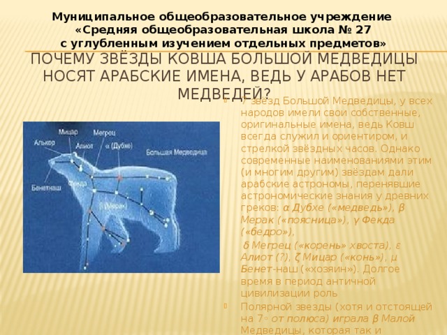 Муниципальное общеобразовательное учреждение  «Средняя общеобразовательная школа № 27 с углубленным изучением отдельных предметов» Почему звёзды Ковша Большой Медведицы носят арабские имена, ведь у арабов нет медведей? 7 звёзд Большой Медведицы, у всех народов имели свои собственные, оригинальные имена, ведь Ковш всегда служил и ориентиром, и стрелкой звёздных часов. Однако современные наименованиями этим (и многим другим) звёздам дали арабские астрономы, перенявшие астрономические знания у древних греков: α Дубхе («медведь»), β Мерак («поясница»), γ Фекда («бедро»),  δ Мегрец («корень» хвоста), ε Алиот (?), ζ Мицар («конь»), μ Бенет- наш («хозяин»). Долгое время в период античной цивилизации роль