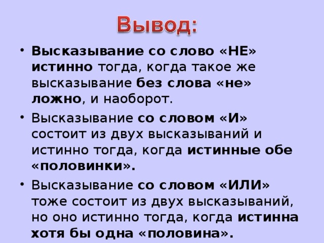 Высказывание со слово «НЕ» истинно тогда, когда такое же высказывание без слова «не» ложно , и наоборот. Высказывание со словом «И» состоит из двух высказываний и истинно тогда, когда истинные обе «половинки». Высказывание со словом «ИЛИ» тоже состоит из двух высказываний, но оно истинно тогда, когда истинна хотя бы одна «половина».