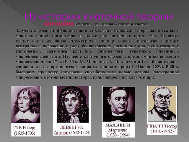 ЦИТОЛОГИЯ (от цито... и ...логия) - наука о клетке.  Изучает строение и функции клеток, их связи и отношения в органах и тканях у многоклеточных организмов, а также одноклеточные организмы. Исследуя клетку как важнейшую структурную единицу живого, цитология занимает центральное положение в ряду биологических дисциплин; она тесно связана с гистологией, анатомией растений, физиологией, генетикой, биохимией, микробиологией и др. Изучение клеточного строения организмов было начато микроскопистами 17 в. (Р. Гук, М. Мальпиги, А. Левенгук); в 19 в. была создана единая для всего органического мира клеточная теория (Т. Шванн, 1839). В 20 в. быстрому прогрессу цитологии способствовали новые методы (электронная микроскопия, изотопные индикаторы, культивирование клеток и др.).