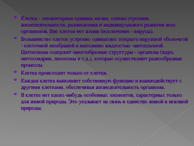 Клетка - элементарная единица жизни, основа строения, жизнедеятельности, размножения и индивидуального развития всех организмов. Вне клетки нет жизни (исключение - вирусы). Большинство клеток устроено одинаково: покрыто наружной оболочкой - клеточной мембраной и наполнено жидкостью -цитоплазмой. Цитоплазма содержит многообразные структуры - органелы (ядро, митохондрии, лизосомы и т.д.), которые осуществляют разнообразные процессы. Клетка происходит только от клетки. Каждая клетка выполняет собственную функцию и взаимодействует с другими клетками, обеспечивая жизнедеятельность организма. В клетке нет каких-нибудь особенных элементов, характерных только для живой природы. Это указывает на связь и единство живой и неживой природы.