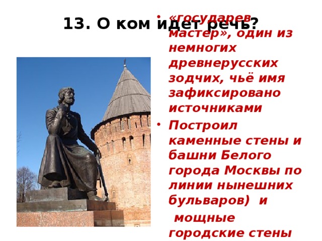 13. О ком идет речь? «государев мастер», один из немногих древнерусских зодчих, чьё имя зафиксировано источниками Построил каменные стены и башни Белого города Москвы по линии нынешних бульваров) и  мощные городские стены Смоленска