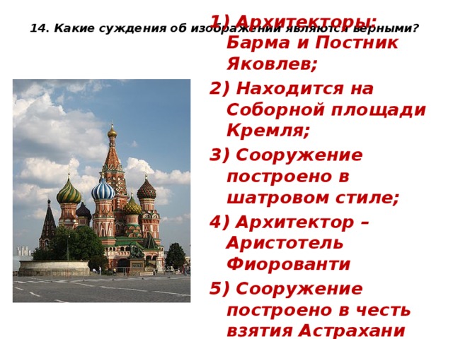 14. Какие суждения об изображении являются верными?   1) Архитекторы: Барма и Постник Яковлев; 2) Находится на Соборной площади Кремля; 3) Сооружение построено в шатровом стиле; 4) Архитектор – Аристотель Фиорованти 5) Сооружение построено в честь взятия Астрахани