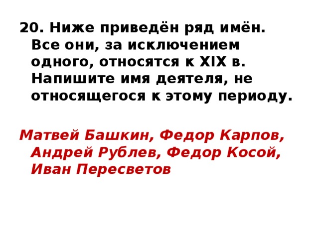 20. Ниже приведён ряд имён. Все они, за исключением одного, относятся к XIX в. Напишите имя деятеля, не относящегося к этому периоду.  Матвей Башкин, Федор Карпов, Андрей Рублев, Федор Косой, Иван Пересветов