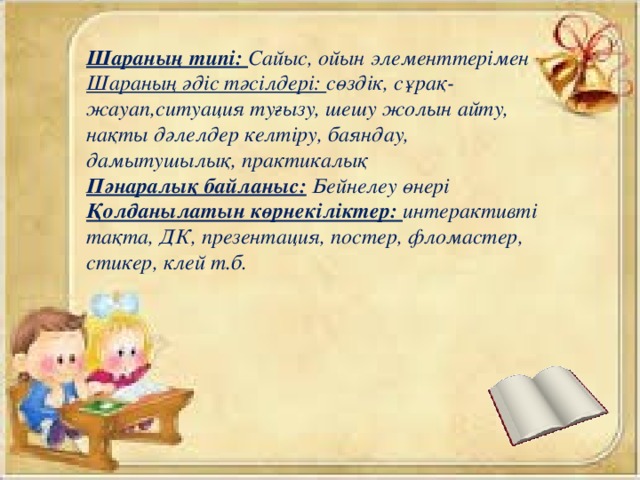 Шараның типі: Сайыс, ойын элементтерімен Шараның әдіс тәсілдері: сөздік, сұрақ-жауап,ситуация туғызу, шешу жолын айту, нақты дәлелдер келтіру, баяндау, дамытушылық, практикалық Пәнаралық байланыс:  Бейнелеу өнері Қолданылатын көрнекіліктер: интерактивті тақта, ДК, презентация, постер, фломастер, стикер, клей т.б.