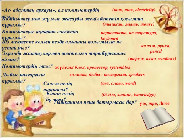 «Ас- адамның арқауы», ал компьютердің асы... (ток, ток, electricity) Компьютермен жұмыс жасауды жеңілдететін қосымша құрылғы? (тышқан, мышь, mouse) Компьютерге ақпарат енгізетін құрылғы? пернетақта, калвиратура, keyboard Біз мектепке келген кезде алғашқы қолымызға не ұстаймыз? қалам, ручка, penсil Экранда жақтаулармен шектелген төртбұрышты аймақ? (терезе, окно, windows) Компьютердің миы? жүйелік блок, процессор, systemblok колонка, дыбыс шығарғыш, speakers Дыбыс шығарғыш құрылғы? (сөз, слово, word) Сәлем ненің  патшасы? Кітап ненің бұлағы? (білім, знание, knowledge) Тышқанның неше батырмасы бар? үш, три, t hree