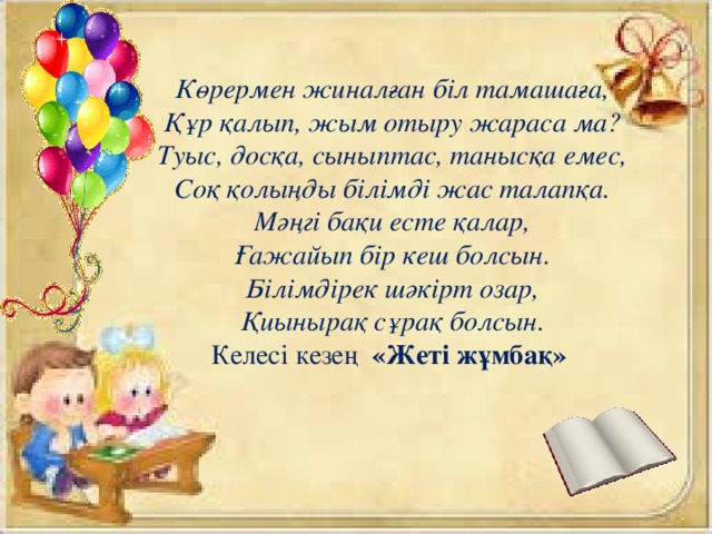 Көрермен жиналған біл тамашаға, Құр қалып, жым отыру жараса ма? Туыс, досқа, сыныптас, танысқа емес, Соқ қолыңды білімді жас талапқа. Мәңгі бақи есте қалар, Ғажайып бір кеш болсын. Білімдірек шәкірт озар, Қиынырақ сұрақ болсын. Келесі кезең «Жеті жұмбақ»