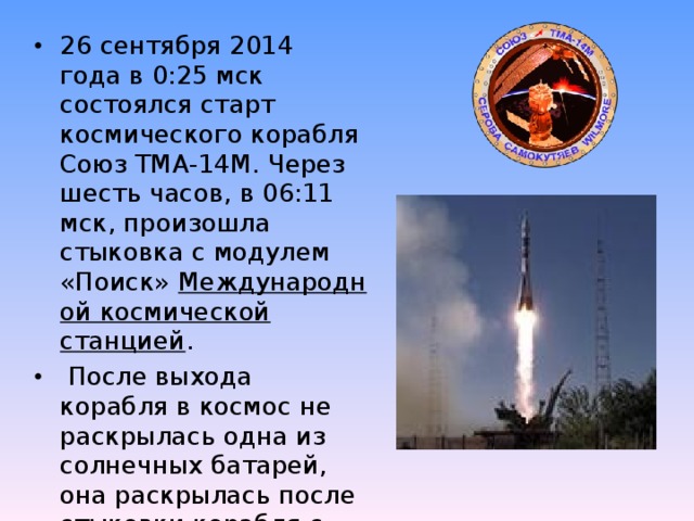 26 сентября 2014 года в 0:25 мск состоялся старт космического корабля Союз ТМА-14М. Через шесть часов, в 06:11 мск, произошла стыковка с модулем «Поиск»  Международной космической станцией