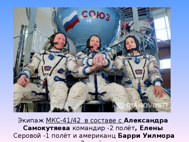 Экипаж МКС-41/42 в составе с Александра Самокутяева командир -2 полёт , Елены  Серовой -1 полёт и американц Барри Уилмора - 2 полёт.