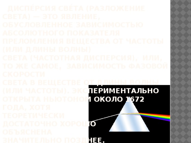 Диспе́рсия све́та (разложение света) — это явление, обусловленное зависимостью абсолютного показателя преломления вещества от частоты (или длины волны)  света (частотная дисперсия), или, то же самое, зависимость фазовой скорости  света в веществе от длины волны  (или частоты). Экспериментально открыта Ньютоном около 1672  года, хотя  теоретически  достаточно хорошо  объяснена  значительно позднее.