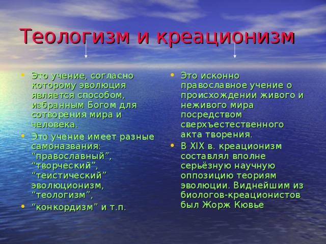 Теологизм и креационизм Это учение, согласно которому эволюция является способом, избранным Богом для сотворения мира и человека. Это учение имеет разные самоназвания: “православный”, “творческий”, “теистический” эволюционизм, “теологизм”, “ конкордизм” и т.п. Это исконно православное учение о происхождении живого и неживого мира посредством сверхъестественного акта творения. В XIX в. креационизм составлял  вполне серьёзную научную оппозицию теориям  эволюции. Виднейшим из биологов-креационистов был Жорж Кювье 