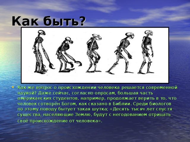 Как быть ? Как же вопрос о происхождении человека  решается современной наукой? Даже сейчас, согласно  опросам, большая часть американских студентов, например, продолжает верить в то, что человек сотворён Богом, как сказано в Библии. Среди биологов по этому поводу бытует такая  шутка; «Десять тысяч лет спустя существа, населяющие Землю, будут с негодованием отрицать  своё происхождение от человека».  