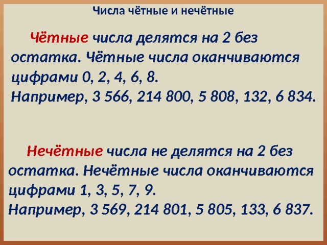 Числа чётные и нечётные  Чётные числа делятся на 2 без остатка. Чётные числа оканчиваются цифрами 0, 2, 4, 6, 8. Например, 3 566, 214 800, 5 808, 132, 6 834.  Нечётные числа не делятся на 2 без остатка. Нечётные числа оканчиваются цифрами 1, 3, 5, 7, 9. Например, 3 569, 214 801, 5 805, 133, 6 837. 