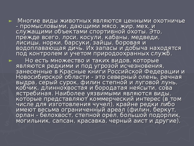   Многие виды животных являются ценными охотничье - промысловыми, дающими мясо, жир, мех, и служащими объектами спортивной охоты. Это, прежде всего, лоси, косули, кабаны, медведи, лисицы, норки, барсуки, зайцы, боровая и водоплавающая дичь. Их запасы и добыча находятся под контролем и учетом природоохранных служб.      Но есть множество и таких видов, которые являются редкими и под угрозой исчезновения, занесенные в Красные книги Российской Федерации и Новосибирской области - это северный олень, речная выдра, серый сурок, филин степной и луговой лунь, кобчик, длиннохвостая и бородатая неясыти, сова ястребиная. Наиболее уязвимыми являются виды, которые представляют коммерческий интерес (в том числе для изготовления чучел), крайне редки либо имеют весьма ограниченный ареал (филин, беркут, орлан - белохвост, степной орел, большой подорлик, могильник, сапсан, красавка, черный аист и другие).