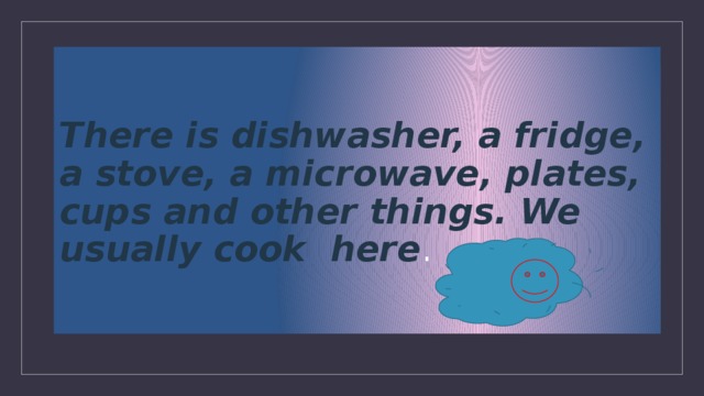 There is dishwasher, a fridge, a stove, a microwave, plates, cups and other things. We usually cook here .