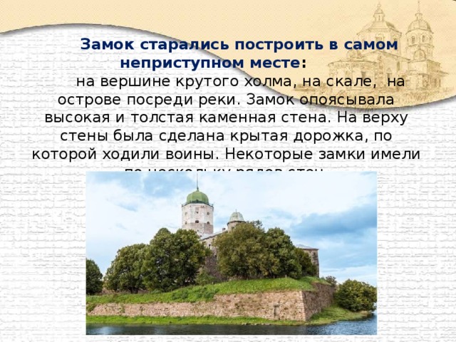 Замок старались построить в самом неприступном месте :  на вершине крутого холма, на скале, на острове посреди реки. Замок опоясывала высокая и толстая каменная стена. На верху стены была сделана крытая дорожка, по которой ходили воины. Некоторые замки имели по нескольку рядов стен.