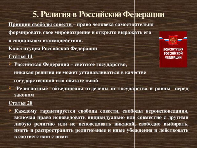 5. Религия в Российской Федерации Принцип свободы совести – право человека самостоятельно формировать свое мировоззрение и открыто выражать его в социальном взаимодействии. Конституция Российской Федерации Статья 14 Российская Федерация – светское государство,  никакая религия не может устанавливаться в качестве  государственной или обязательной  Религиозные объединения отделены от государства и равны перед законом Статья 28