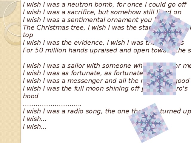 Pearl Jam,  Wishlist  … I wish I was a neutron bomb, for once I could go off  I wish I was a sacrifice, but somehow still lived on  I wish I was a sentimental ornament you hung on  The Christmas tree, I wish I was the star that went on top  I wish I was the evidence, I wish I was the grounds  For 50 million hands upraised and open toward the sky   I wish I was a sailor with someone who waited for me  I wish I was as fortunate, as fortunate as me  I wish I was a messenger and all the news was good  I wish I was the full moon shining off your Camaro's hood  ……………………….  I wish I was a radio song, the one that you turned up  I wish...  I wish...