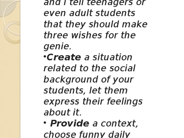 Use a magic lamp, like we see in the movies, and I tell teenagers or even adult students that they should make three wishes for the genie. Create a situation related to the social background of your students, let them express their feelings about it.  Provide a context, choose funny daily situations. Let's keep things simple.