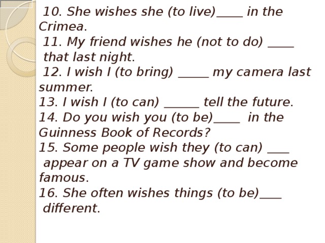   10. She wishes she (to live)   in the Crimea.   11. My friend wishes he (not to do)     that last night.   12. I wish I (to bring)    my camera last summer. 13. I wish I (to can)     tell the future. 14. Do you wish you (to be)    in the Guinness Book of Records? 15. Some people wish they (to can)     appear on a TV game show and become famous. 16. She often wishes things (to be)   different.