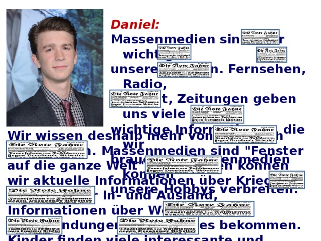 Daniel: Massenmedien sind sehr wichtig in unserem Leben. Fernsehen, Radio, Internet, Zeitungen geben uns viele wichtige Informationen, die wir brauchen. Massenmedien können unsere Hobbys verbreiten.  Wir wissen deshalb mehr von aktuellen Nachrichten. Massenmedien sind 