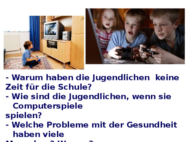 - Warum haben die Jugendlichen keine Zeit für die Schule? - Wie sind die Jugendlichen, wenn sie Computerspiele spielen? - Welche Probleme mit der Gesundheit haben viele Menschen? Warum? - Welche Probleme haben die Eltern und die Kinder?