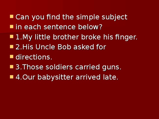 Can you find the simple subject in each sentence below? 1.My little brother broke his finger. 2.His Uncle Bob asked for directions. 3.Those soldiers carried guns. 4.Our babysitter arrived late.