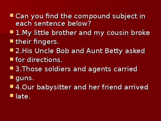 Can you find the compound subject in each sentence below? 1.My little brother and my cousin broke their fingers. 2.His Uncle Bob and Aunt Betty asked for directions. 3.Those soldiers and agents carried guns. 4.Our babysitter and her friend arrived late.