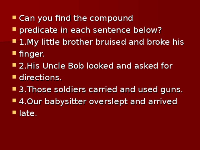 Can you find the compound predicate in each sentence below? 1.My little brother bruised and broke his finger. 2.His Uncle Bob looked and asked for directions. 3.Those soldiers carried and used guns. 4.Our babysitter overslept and arrived late.