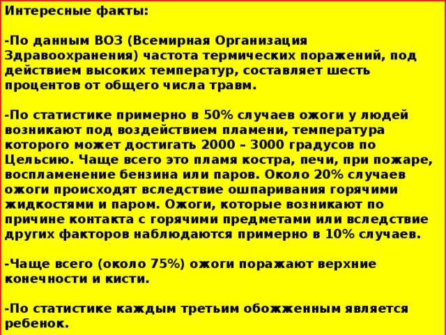 Интересные факты:  -По данным ВОЗ (Всемирная Организация Здравоохранения) частота термических поражений, под действием высоких температур, составляет шесть процентов от общего числа травм.  -По статистике примерно в 50% случаев ожоги у людей возникают под воздействием пламени, температура которого может достигать 2000 – 3000 градусов по Цельсию. Чаще всего это пламя костра, печи, при пожаре, воспламенение бензина или паров. Около 20% случаев ожоги происходят вследствие ошпаривания горячими жидкостями и паром. Ожоги, которые возникают по причине контакта с горячими предметами или вследствие других факторов наблюдаются примерно в 10% случаев.  -Чаще всего (около 75%) ожоги поражают верхние конечности и кисти.  -По статистике каждым третьим обожженным является ребенок.  -Комбустиология – это специальный раздел медицины, который изучает ожоговые поражения.