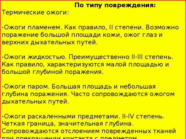 По типу повреждения: Термические ожоги: -Ожоги пламенем. Как правило, II степени. Возможно поражение большой площади кожи, ожог глаз и верхних дыхательных путей. -Ожоги жидкостью. Преимущественно II-III степень. Как правило, характеризуются малой площадью и большой глубиной поражения. -Ожоги паром. Большая площадь и небольшая глубина поражения. Часто сопровождаются ожогом дыхательных путей. -Ожоги раскаленными предметами. II-IV степень. Четкая граница, значительная глубина. Сопровождаются отслоением поврежденных тканей при прекращении контакта с предметом.