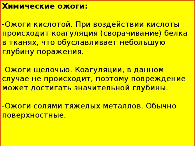 Химические ожоги: -Ожоги кислотой. При воздействии кислоты происходит коагуляция (сворачивание) белка в тканях, что обуславливает небольшую глубину поражения. -Ожоги щелочью. Коагуляции, в данном случае не происходит, поэтому повреждение может достигать значительной глубины. -Ожоги солями тяжелых металлов. Обычно поверхностные.